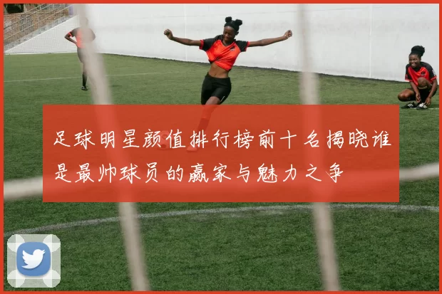 足球明星颜值排行榜前十名揭晓谁是最帅球员的赢家与魅力之争