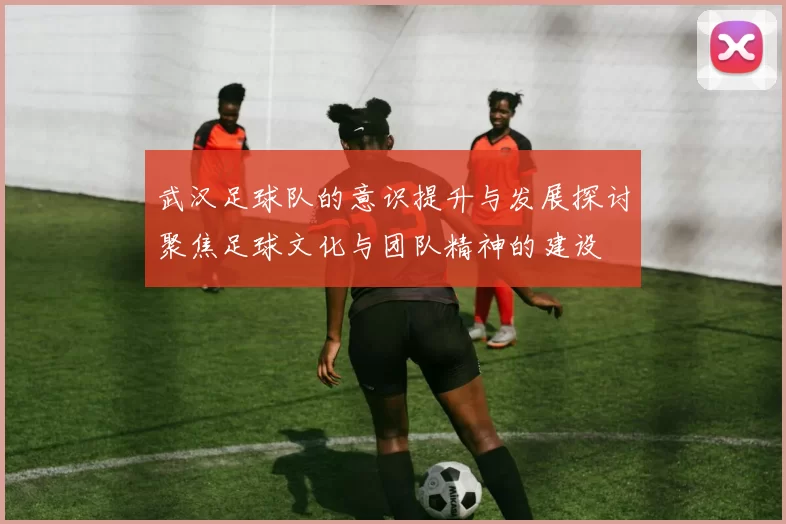 武汉足球队的意识提升与发展探讨聚焦足球文化与团队精神的建设