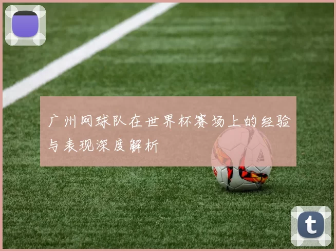 广州网球队在世界杯赛场上的经验与表现深度解析