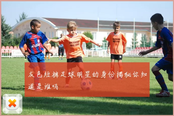 灰色短裤足球明星的身份揭秘你知道是谁吗