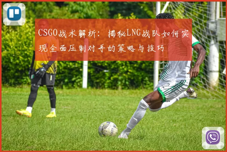 CSGO战术解析：揭秘LNG战队如何实现全面压制对手的策略与技巧