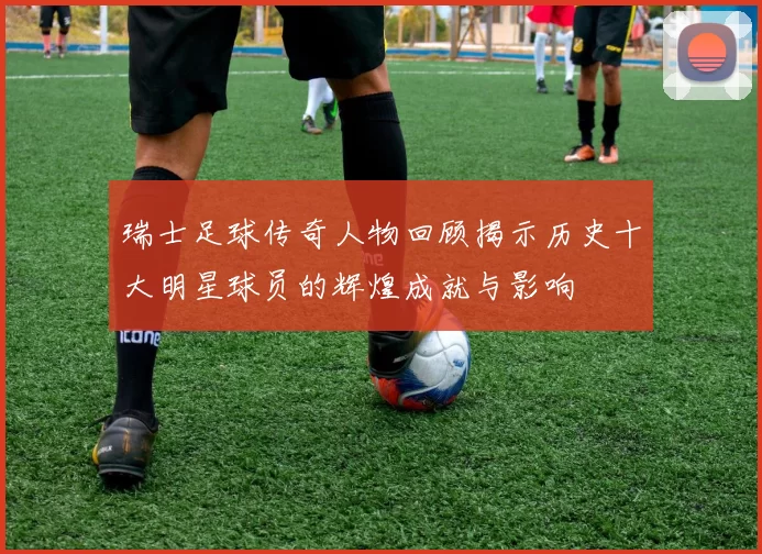 瑞士足球传奇人物回顾揭示历史十大明星球员的辉煌成就与影响