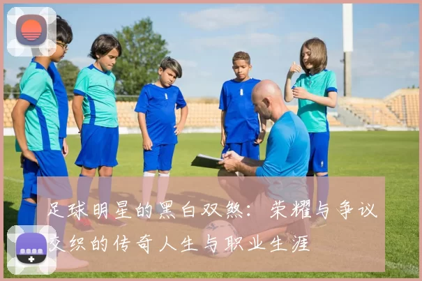 足球明星的黑白双煞：荣耀与争议交织的传奇人生与职业生涯