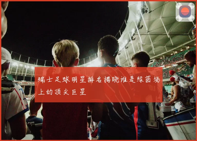 瑞士足球明星排名揭晓谁是绿茵场上的顶尖巨星