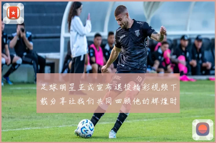 足球明星正式宣布退役精彩视频下载分享让我们共同回顾他的辉煌时刻