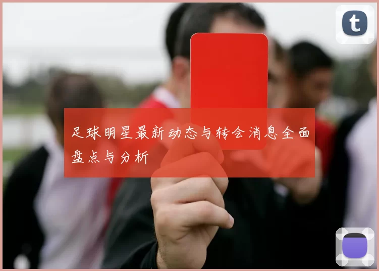 足球明星最新动态与转会消息全面盘点与分析
