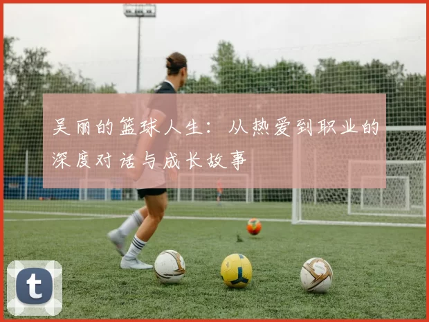 吴丽的篮球人生：从热爱到职业的深度对话与成长故事