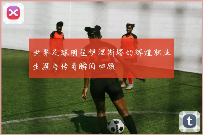 世界足球明星伊涅斯塔的辉煌职业生涯与传奇瞬间回顾