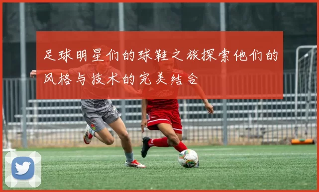 足球明星们的球鞋之旅探索他们的风格与技术的完美结合