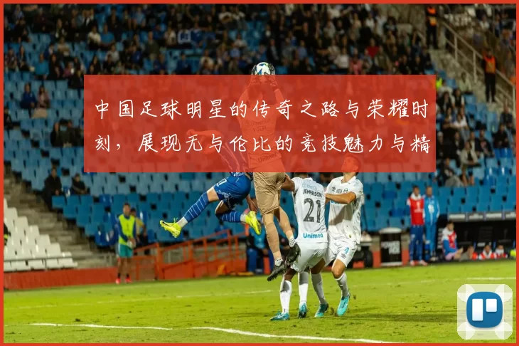 中国足球明星的传奇之路与荣耀时刻，展现无与伦比的竞技魅力与精神风貌