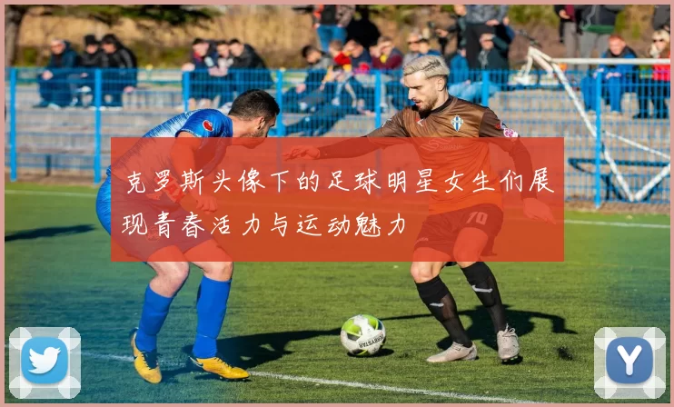 克罗斯头像下的足球明星女生们展现青春活力与运动魅力