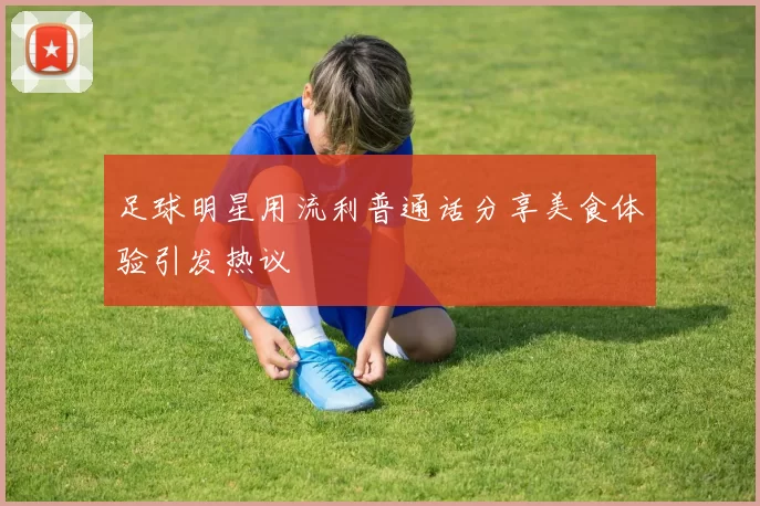 足球明星用流利普通话分享美食体验引发热议