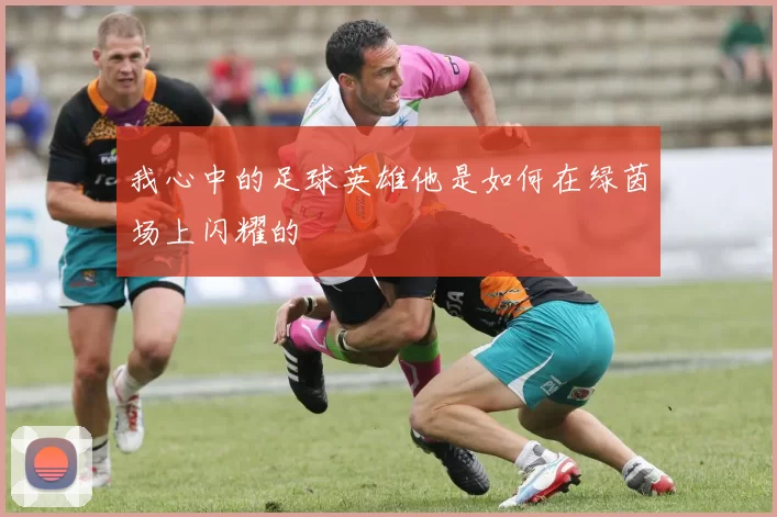 我心中的足球英雄他是如何在绿茵场上闪耀的