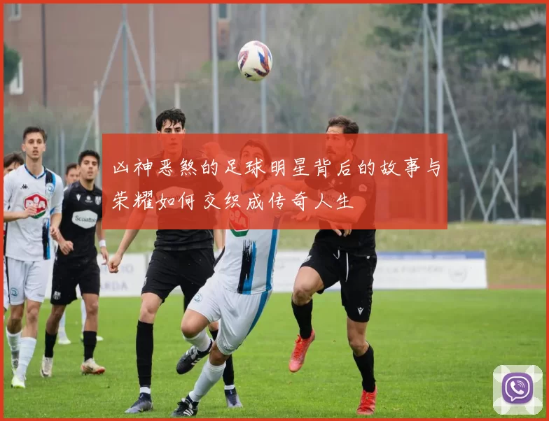 凶神恶煞的足球明星背后的故事与荣耀如何交织成传奇人生