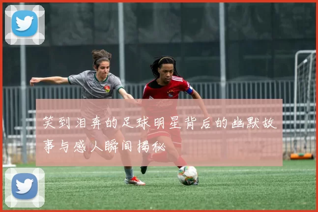 笑到泪奔的足球明星背后的幽默故事与感人瞬间揭秘