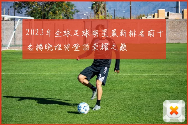 2023年全球足球明星最新排名前十名揭晓谁将登顶荣耀之巅