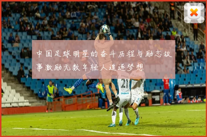 中国足球明星的奋斗历程与励志故事激励无数年轻人追逐梦想