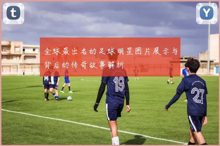 全球最出名的足球明星图片展示与背后的传奇故事解析