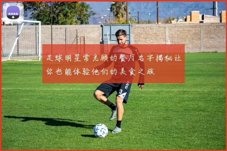 足球明星常光顾的餐厅名字揭秘让你也能体验他们的美食之旅