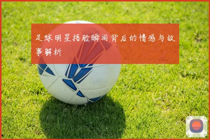 足球明星捂脸瞬间背后的情感与故事解析