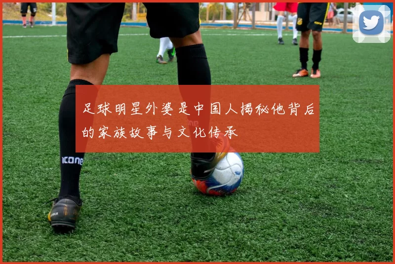 足球明星外婆是中国人揭秘他背后的家族故事与文化传承