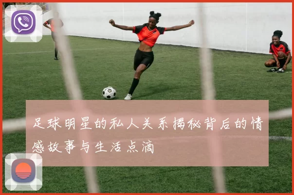 足球明星的私人关系揭秘背后的情感故事与生活点滴