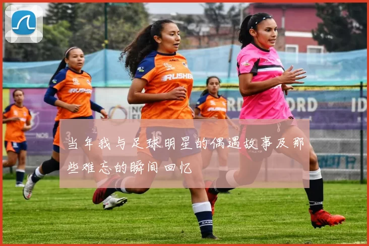 当年我与足球明星的偶遇故事及那些难忘的瞬间回忆