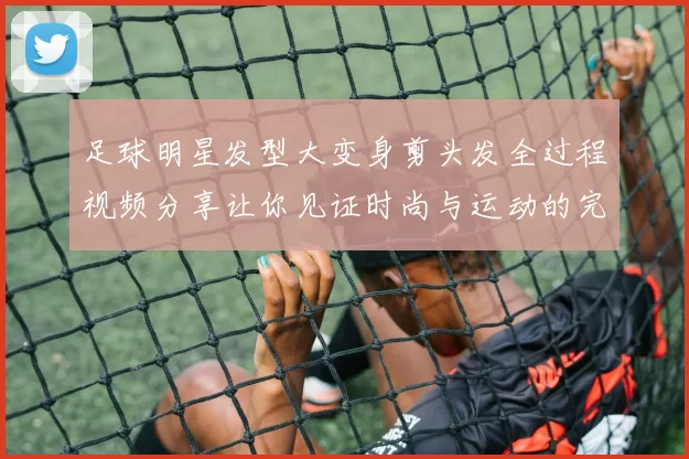 足球明星发型大变身剪头发全过程视频分享让你见证时尚与运动的完美结合