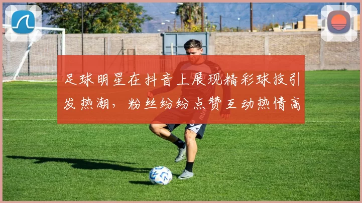 足球明星在抖音上展现精彩球技引发热潮，粉丝纷纷点赞互动热情高涨