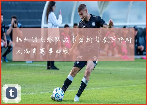 杭州羽毛球队战术分析与表现评析大满贯赛事回顾