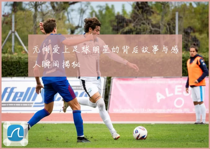 无悔爱上足球明星的背后故事与感人瞬间揭秘