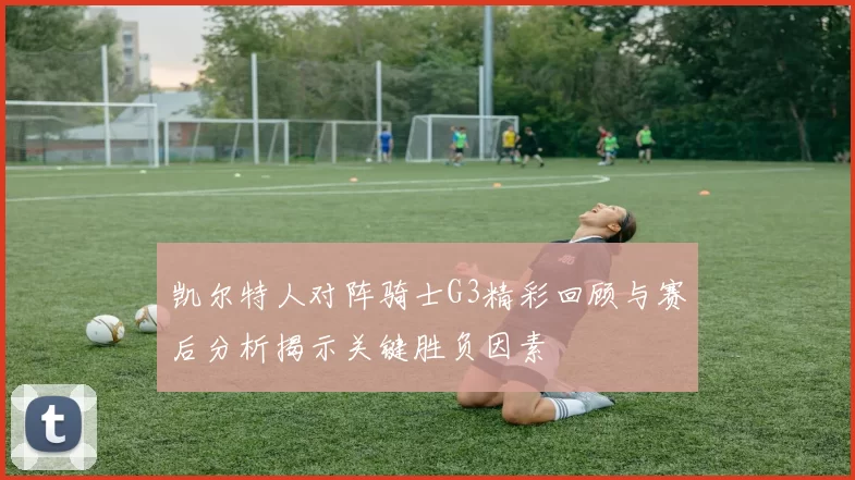 凯尔特人对阵骑士G3精彩回顾与赛后分析揭示关键胜负因素