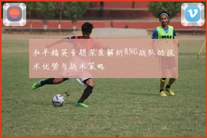 和平精英专题深度解析RNG战队的技术优势与战术策略