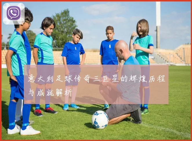 意大利足球传奇三巨星的辉煌历程与成就解析