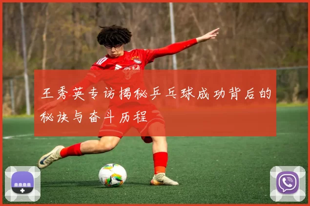 王秀英专访揭秘乒乓球成功背后的秘诀与奋斗历程