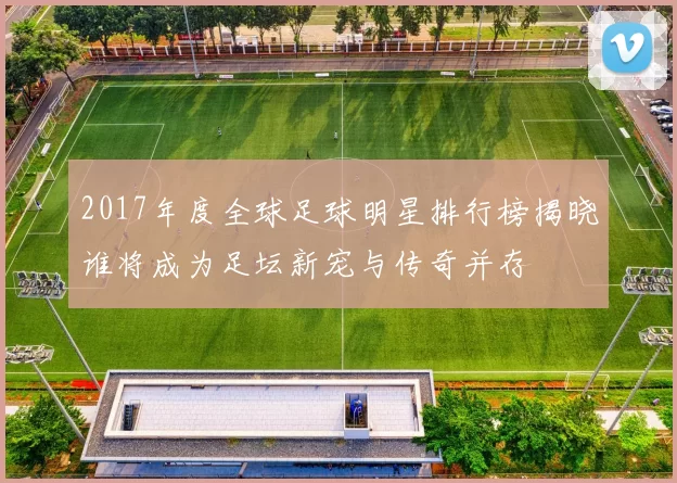 2017年度全球足球明星排行榜揭晓谁将成为足坛新宠与传奇并存