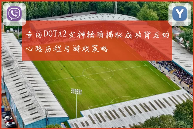 专访DOTA2女神杨丽揭秘成功背后的心路历程与游戏策略