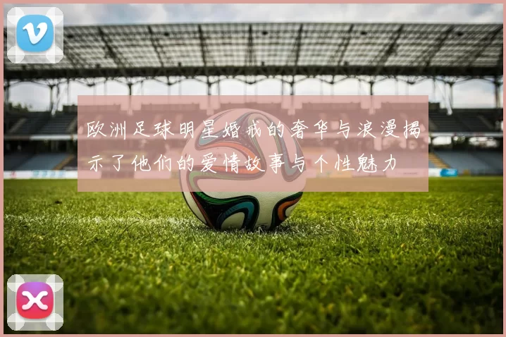 欧洲足球明星婚戒的奢华与浪漫揭示了他们的爱情故事与个性魅力