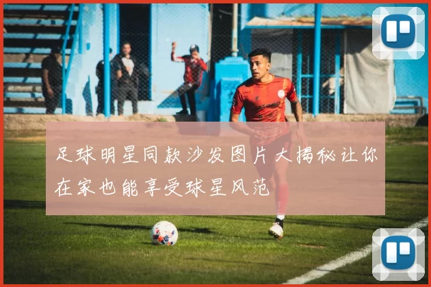 足球明星同款沙发图片大揭秘让你在家也能享受球星风范