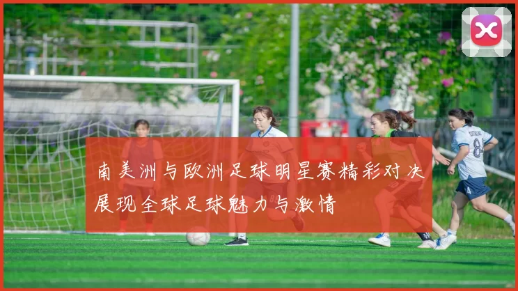 南美洲与欧洲足球明星赛精彩对决展现全球足球魅力与激情