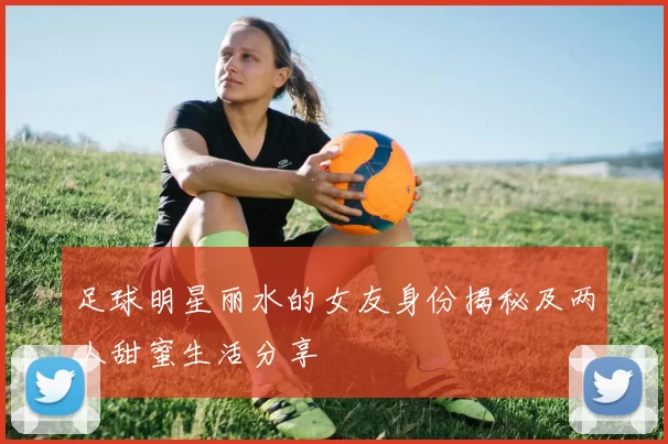 足球明星丽水的女友身份揭秘及两人甜蜜生活分享