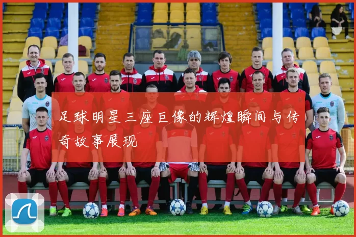 足球明星三座巨像的辉煌瞬间与传奇故事展现