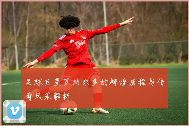 足球巨星罗纳尔多的辉煌历程与传奇风采解析