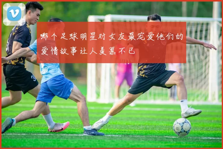 哪个足球明星对女友最宠爱他们的爱情故事让人羡慕不已
