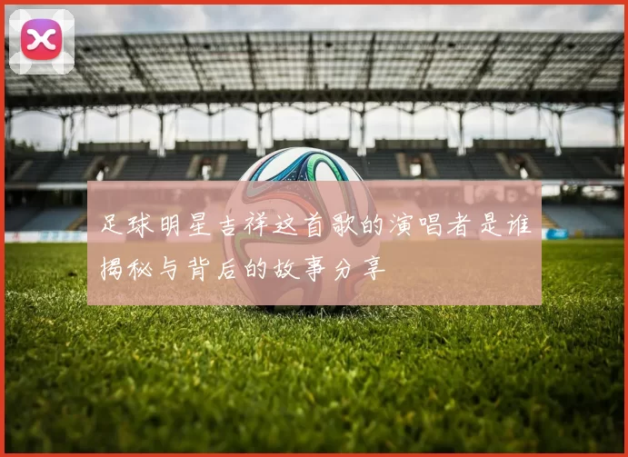 足球明星吉祥这首歌的演唱者是谁揭秘与背后的故事分享