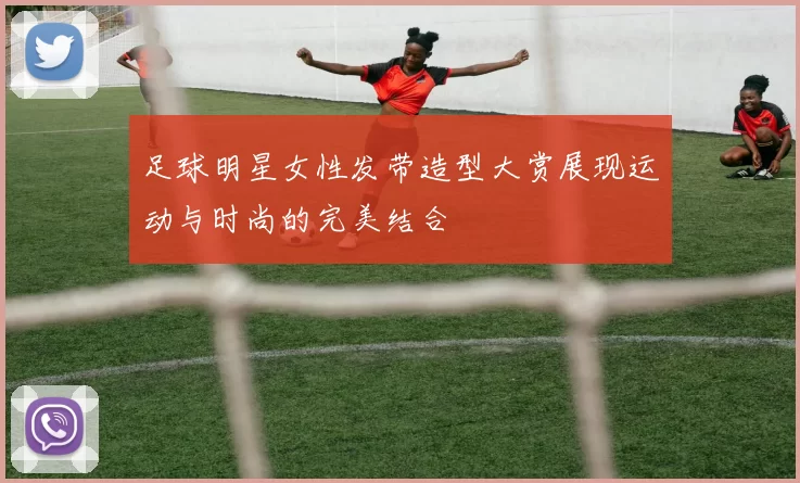 足球明星女性发带造型大赏展现运动与时尚的完美结合