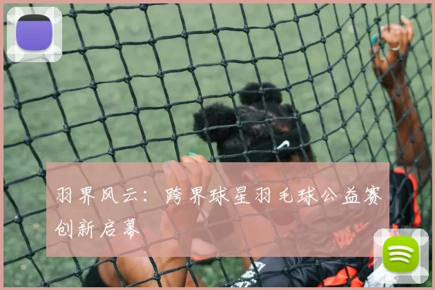 羽界风云：跨界球星羽毛球公益赛创新启幕