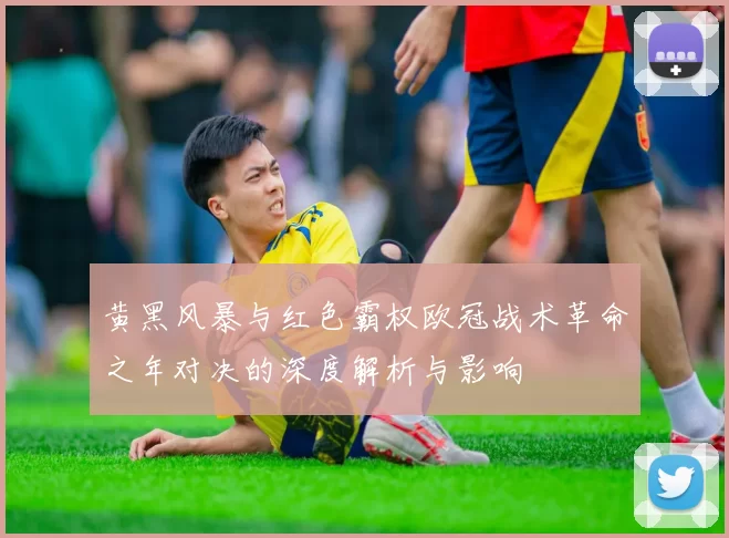 黄黑风暴与红色霸权欧冠战术革命之年对决的深度解析与影响