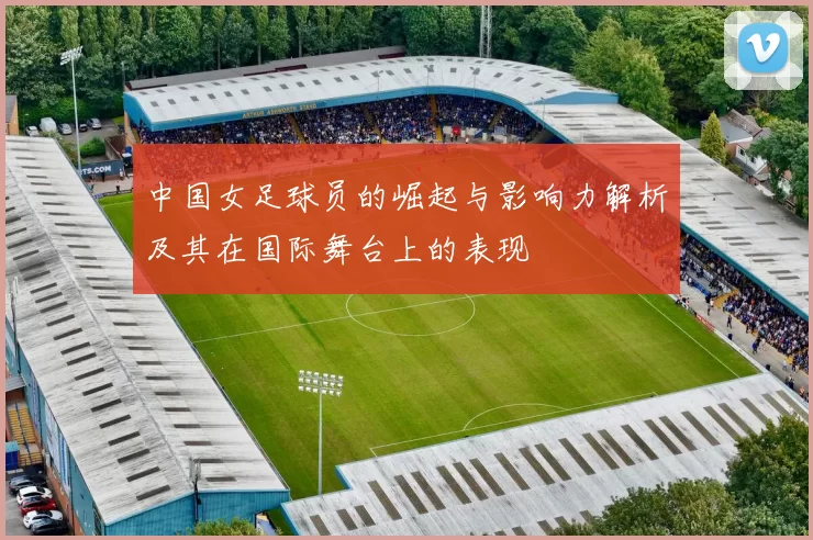 中国女足球员的崛起与影响力解析及其在国际舞台上的表现