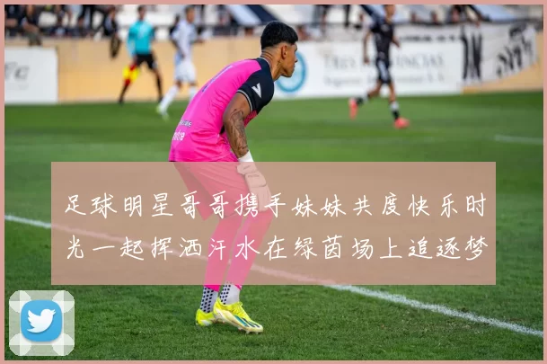 足球明星哥哥携手妹妹共度快乐时光一起挥洒汗水在绿茵场上追逐梦想